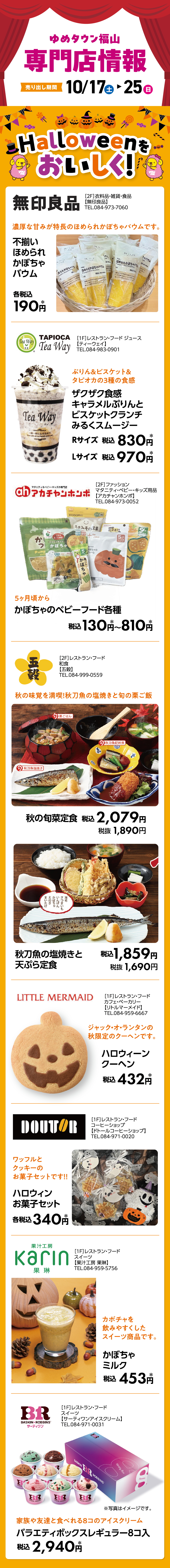 ゆめタウン福山 専門店情報 Halloweenを美味しく！[2F]衣料品・雑貨・食品 【無印良品】 TEL.084-973-7060 濃厚な甘みが特長のほめられかぼちゃバウムです。 不揃い ほめられ かぼちゃ バウム 各税込190円* [1F]レストラン・フード ジュース 【ティーウェイ】 TEL.084-983-0901 ぷりん＆ビスケット＆タピオカの3種の食感 ザクザク食感 キャラメルぷりんと ビスケットクランチ みるくスムージー Rサイズ 税込830円* Lサイズ 税込970円* [2F]ファッション マタニティ・ベビー・キッズ用品 【アカチャンホンポ】 TEL.084-973-0052 5ヶ月頃から かぼちゃのベビーフード各種 税込130円*〜810円* [2F]レストラン・フード 和食 【五穀】 TEL.084-999-0559 秋の味覚を満喫！秋刀魚の塩焼きと旬の栗ご飯 秋の旬菜定食 税込2,079円 税抜1,890円 秋刀魚の塩焼きと天ぷら定食 税込1,859円 税抜1,690円 [1F]レストラン・フード カフェ・ベーカリー 【リトルマーメイド】 TEL.084-959-6667 ジャック・オ・ランタンの秋限定のクーヘンです。 ハロウィーンクーヘン 税込432円* [1F]レストラン・フード コーヒーショップ 【ドトールコーヒーショップ】 TEL.084-971-0020 ワッフルとクッキーのお菓子セットです！！ ハロウィンお菓子セット 各税込340円* [1F]レストラン・フード スイーツ 【果汁工房 果琳】 TEL.084-959-5756 カボチャを飲みやすくしたスイーツ商品です。 かぼちゃミルク 税込453円* [1F]レストラン・フード スイーツ 【サーティワンアイスクリーム】 TEL.084-971-0031 ※写真はイメージです。 家族や友達と食べれる8コのアイスクリーム バラエティボックスレギュラー8コ入 税込2,940円*