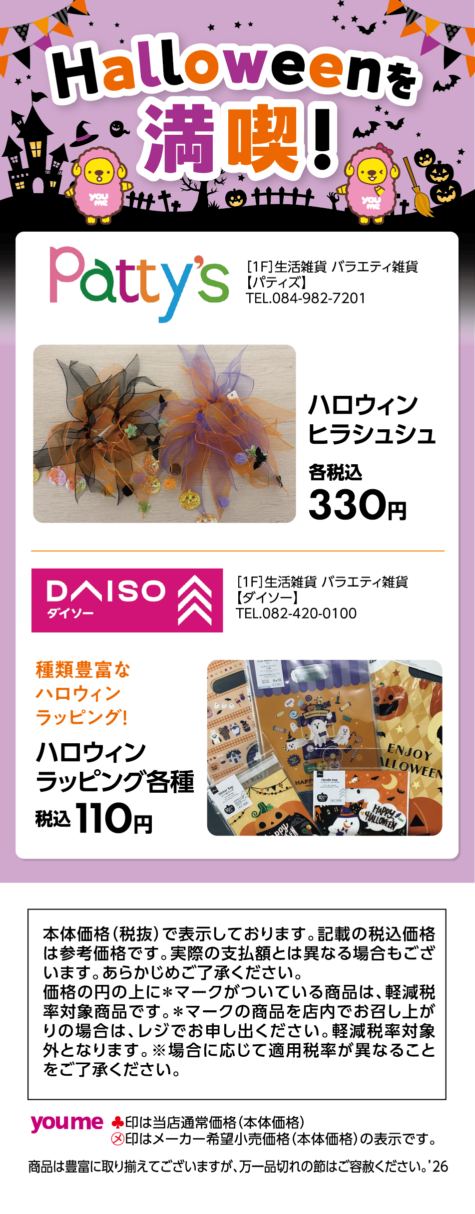 Halloweenを満喫！ [1F]生活雑貨 バラエティ雑貨 【パティズ】 TEL.084-982-7201 ハロウィンヒラシュシュ 各税込330円 [1F]生活雑貨 バラエティ雑貨 【ダイソー】 TEL.082-420-0100 種類豊富なハロウィンラッピング！ ハロウィンラッピング各種 税込110円 本体価格（税抜）で表示しております。記載の税込価格は参考価格です。実際の支払額とは異なる場合もございます。あらかじめご了承ください。価格の円の上に＊マークがついている商品は、軽減税率対象商品です。＊マークの商品を店内でお召し上がりの場合は、レジでお申し出ください。軽減税率対象外となります。※場合に応じて適用税率が異なることをご了承ください。 ♠印は当店通常価格（本体価格） ㋱印はメーカー希望小売価格（本体価格）の表示です。商品は豊富に取り揃えてございますが、万一品切れの節はご容赦ください。'26