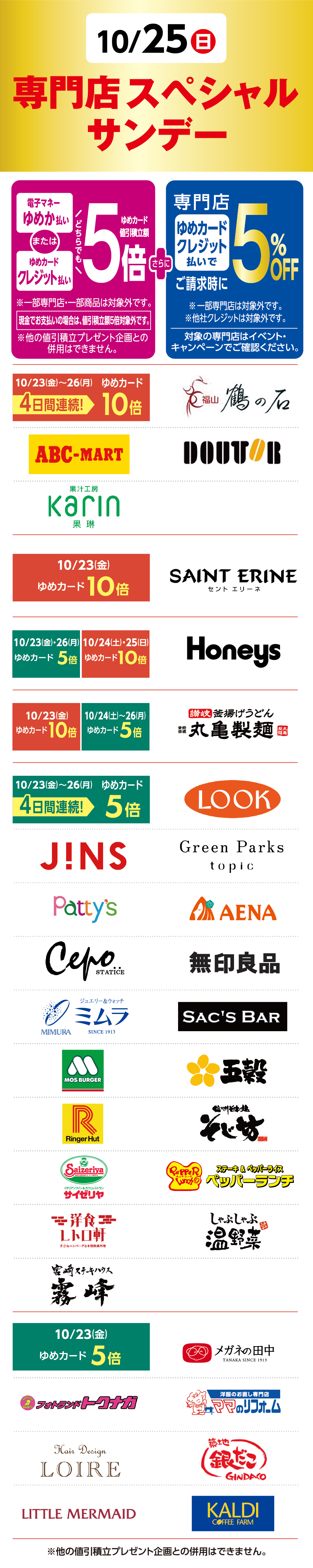 10月25日(日曜日) 専門店 スペシャルサンデー 電子マネーゆめか払いまたはゆめカードクレジット払いどちらでもゆめカード値引積立額5倍※一部専門店・一部商品は対象外です。 現金でお支払いの場合、値引積立額は通常通りです。 ※他の値引積立額プレゼント企画との併用はできません。 さらに 専門店ゆめカードクレジット払いでご請求時に5%OFF  ※一部専門店は対象外です。 ※他社クレジットは対象外です。 対象の専門店はイベント・キャンペーンでご確認ください。 10月23日(金曜日)〜26日(月曜日) 4日間連続！ [ゆめカード10倍] 鶴の石 ABC-MART DOUTOR 果汁工房 果琳 10月23日(金曜日) [ゆめカード10倍] SAINT ERINE 10月23日(金曜日)・26日(月曜日) [ゆめカード5倍] 10月24日(土曜日)・25日(日曜日) [ゆめカード10倍] Honeys 10月23日(金曜日)[ゆめカード10倍] 10月24日(土曜日)〜26(月曜日) [ゆめカード5倍] 讃岐 釜揚げうどん 丸亀製麺 10月23日(金曜日)〜26(月曜日) 4日間連続！[ゆめカード5倍] LOOK J!NS Green Parks topic Patty's AENA cepo 無印良品 ミムラ SAC'S BAR モスバーガー 五穀 RingerHut そじ坊 サイゼリヤ ペッパーランチ 洋食レトロ軒 しゃぶしゃぶ温野菜 宮崎チキン南蛮 霧峰 10月23日(金曜日) [ゆめカード5倍] メガネの田中 フォトランドトクナガ ママのリフォーム LOIRE 築地銀だこ LITTLE MERMAID KALDI COFFEE FARM ※他の値引積立プレゼント企画との併用はできません。