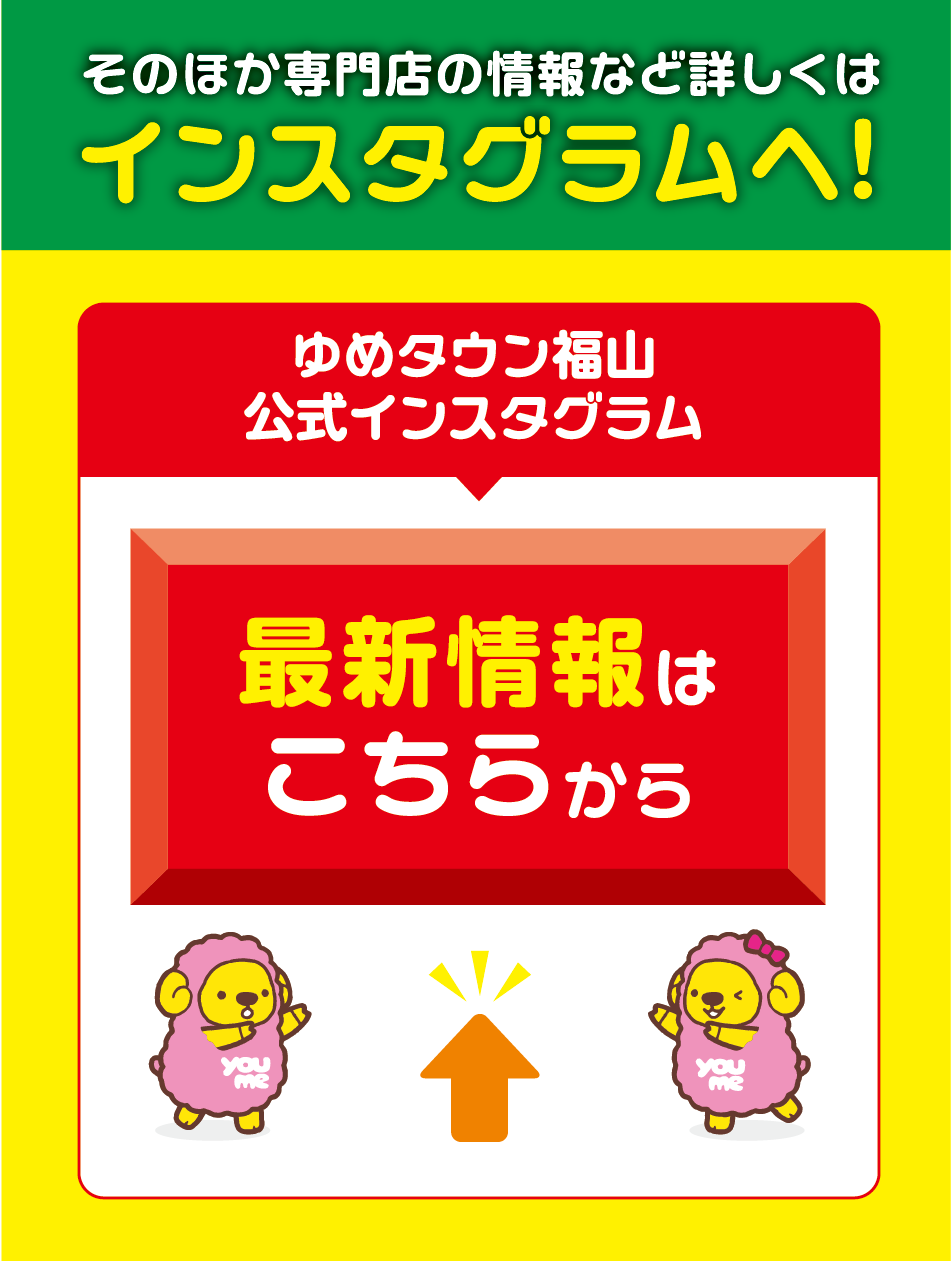 そのほか専門店の情報など詳しくはインスタグラムへ！ ゆめタウン福山公式インスタグラム 最新情報はこちらから