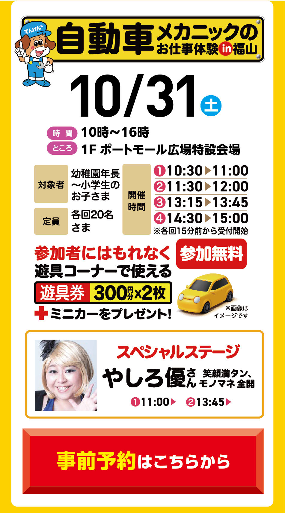 自動車メカニックのお仕事体験 in福山 10月31日(土曜日) [時間]10時〜16時 [ところ]1F ポートモール広場特設会場 [対象者]幼稚園年長〜小学生のお子さま [定員]各回20名さま [開催時間]①10:30▶11:00 ②11:30▶12:00 ③13:15▶13:45 ④14:30▶15:00 ※各回15分前から受付開始 参加者にはもれなく遊具コーナーで使える遊具券300円分×2枚＋ミニカーをプレゼント！ 参加無料 ※画像はイメージです。 スペシャルステージ やしろ優さん 笑顔満タン、モノマネ全開 ①11:00▶ ②13:45▶ 事前予約はこちらから