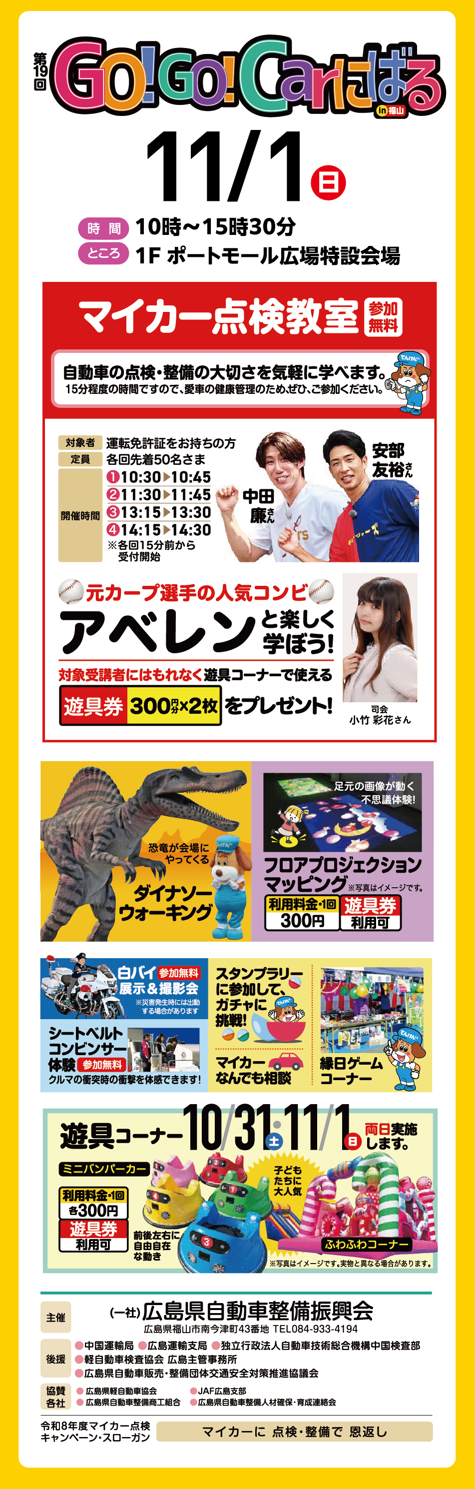第19回 GO!GO!Carにばる in福山 11月1日(日曜日) [時間] 10時〜15時30分 [ところ] 1F ポートモール広場特設会場 【マイカー点検教室】参加無料 自動車の点検・整備の大切さを気軽に学べます。 15分程度の時間ですので、愛車の健康管理のため、ぜひ、ご参加ください。  [対象者] 運転免許証をお持ちの方 [定員] 各回先着50名さま [開催時間] ①10:30▶10:45 ②11:30▶11:45 ③13:15▶13:30 ④14:15▶14:30 ※各回15分前から受付開始 元カープ選手の人気コンビ アベレン（中田廉さん、安部友裕さん）と楽しく学ぼう！ 司会 小竹 彩花さん 対象受講者にはもれなく遊具コーナーで使える遊具券 300円分×2枚 をプレゼント！　恐竜が会場にやってくる【ダイナソーウォーキング】 足元の画像が動く不思議体験！【フロアプロジェクションマッピング】 ※写真はイメージです。 [利用料金・1回] 300円 遊具券利用可 【白バイ展示＆撮影会】 参加無料 ※災害発生時には出動する場合があります 【シートベルトコンビンサー体験】 参加無料 クルマの衝突時の衝撃を体感できます！ 【スタンプラリーに参加して、ガチャに挑戦！】【マイカーなんでも相談】【縁日ゲームコーナー】【遊具コーナー】10月31日(土曜日)・11月1日(日曜日) 両日実施します。 ミニバンパーカー [利用料金・1回] 各300円 遊具券利用可 前後左右に自由自在な動き ふわふわコーナー 子どもたちに大人気 ※写真はイメージです。実物と異なる場合があります。 [主催] （一社）広島県自動車整備振興会 広島県福山市南今津町43番地 TEL084-933-4194 [後援] 中国運輸局 広島運輸支局 独立行政法人自動車技術総合機構中国検査部 軽自動車検査協会 広島主管事務所 広島県自動車販売・整備団体交通安全対策推進協議会 [協賛各社] 広島県軽自動車協会 JAF広島支部 広島県自動車整備商工組合 広島県自動車整備人材確保・育成連絡会 令和8年度マイカー点検キャンペーン・スローガン マイカーに 点検・整備で 恩返し