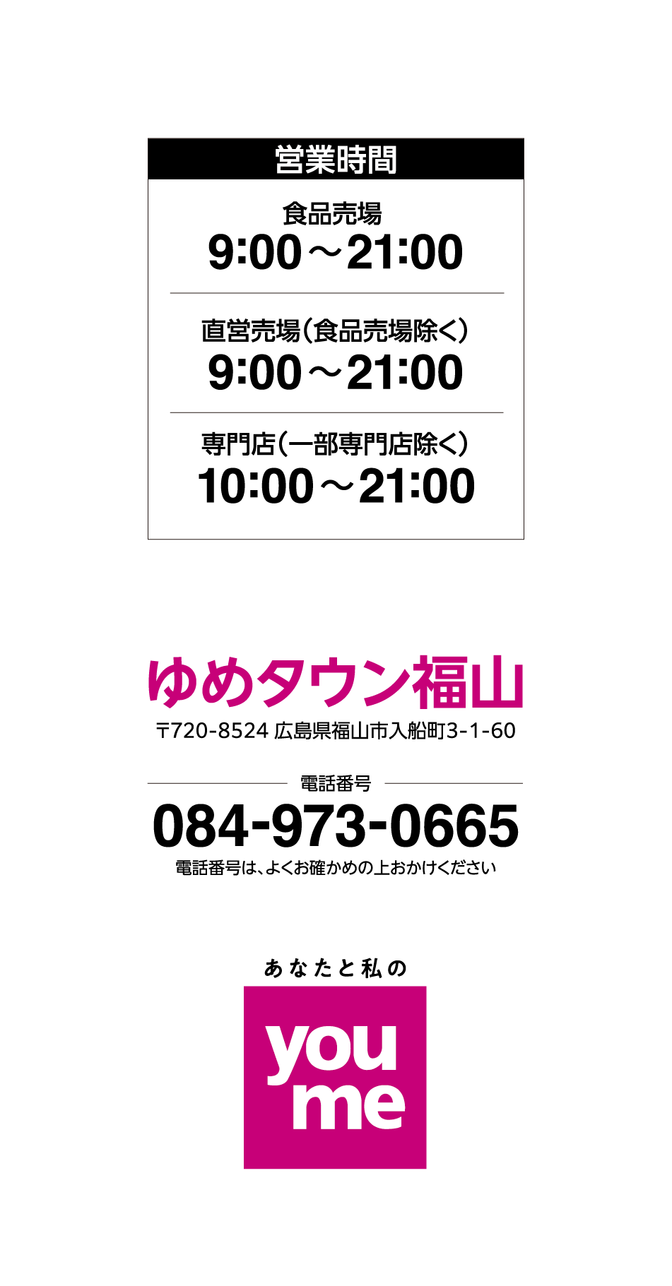 営業時間 食品売場9:00〜21:00 直営売場（食品売場除く）9:00〜21:00 専門店（一部専門店除く）10:00〜21:00 ゆめタウン福山〒720-8524 広島県福山市入船町3-1-60 電話番号084-973-0665 電話番号は、よくお確かめの上おかけください あなたと私のyoume