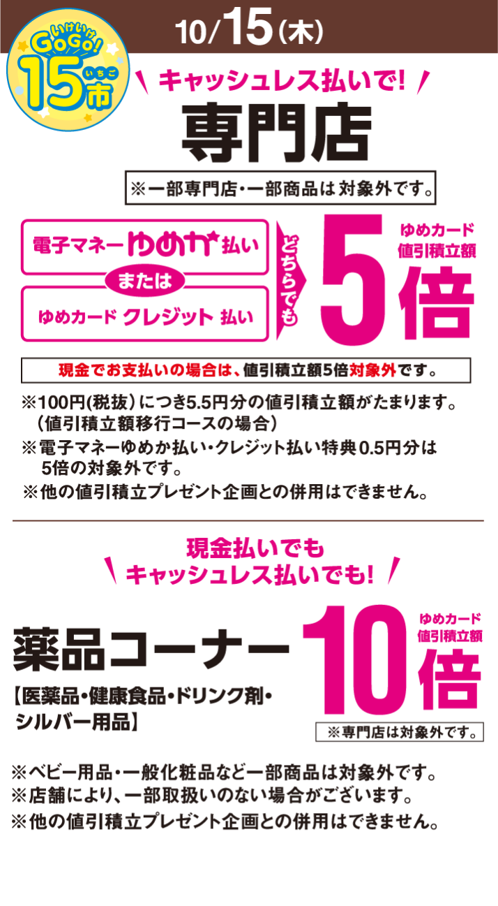〈10月15日(木曜日)〉いけいけ！いちご市　キャッシュレス払いで！専門店※一部専門店・一部商品は除きます。　電子マネーゆめか払いまたはゆめカードクレジット払い　どちらでもゆめカード値引積立額5倍※現金でお支払いの場合は、値引積立額5倍対象外です。　※100円(税抜)につき0.5円分の値引積立額がたまります。(値引積立額移行コースの場合)※電子マネーゆめか払い・クレジット払い特典0.5円分は5倍の対象外です。※他の値引積立プレゼント企画との併用はできません。　現金払いでもキャッシュレス払いでも！　薬品コーナー【医薬品・健康食品・ドリンク剤・シルバー用品】ゆめカード値引積立額10倍※専門店は対象外です。※ベビー用品・一般化粧品など一部商品は対象外です。※店舗により、一部取扱いのない場合がございます。※他の値引積立プレゼント企画との併用はできません。