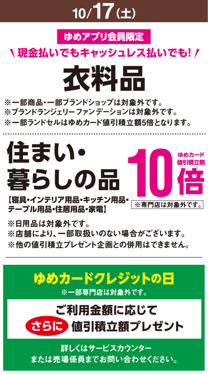 〈10月17日(土曜日)〉ゆめアプリ会員限定　現金払いでもキャッシュレス払いでも！　衣料品※一部商品・一部ブランドショップは対象外です。※ブランドランジェリーファンデーションは対象外です。※一部ランドセルはゆめカード値引積立額5倍となります。　住まい・暮らしの品【寝具・インテリア用品・キッチン用品・テーブル用品・住居用品・家電】※日用品は対象外です。※店舗により、一部取扱いのない場合がございます。※専門店は対象外です。※他の値引積立プレゼント企画との併用はできません。ゆめカード値引積立額10倍　ゆめカードクレジットの日※一部専門店は対象外です。ご利用金額に応じてさらに値引積立額プレゼント　詳しくはサービスカウンターまたは売場係員までお問い合わせください。