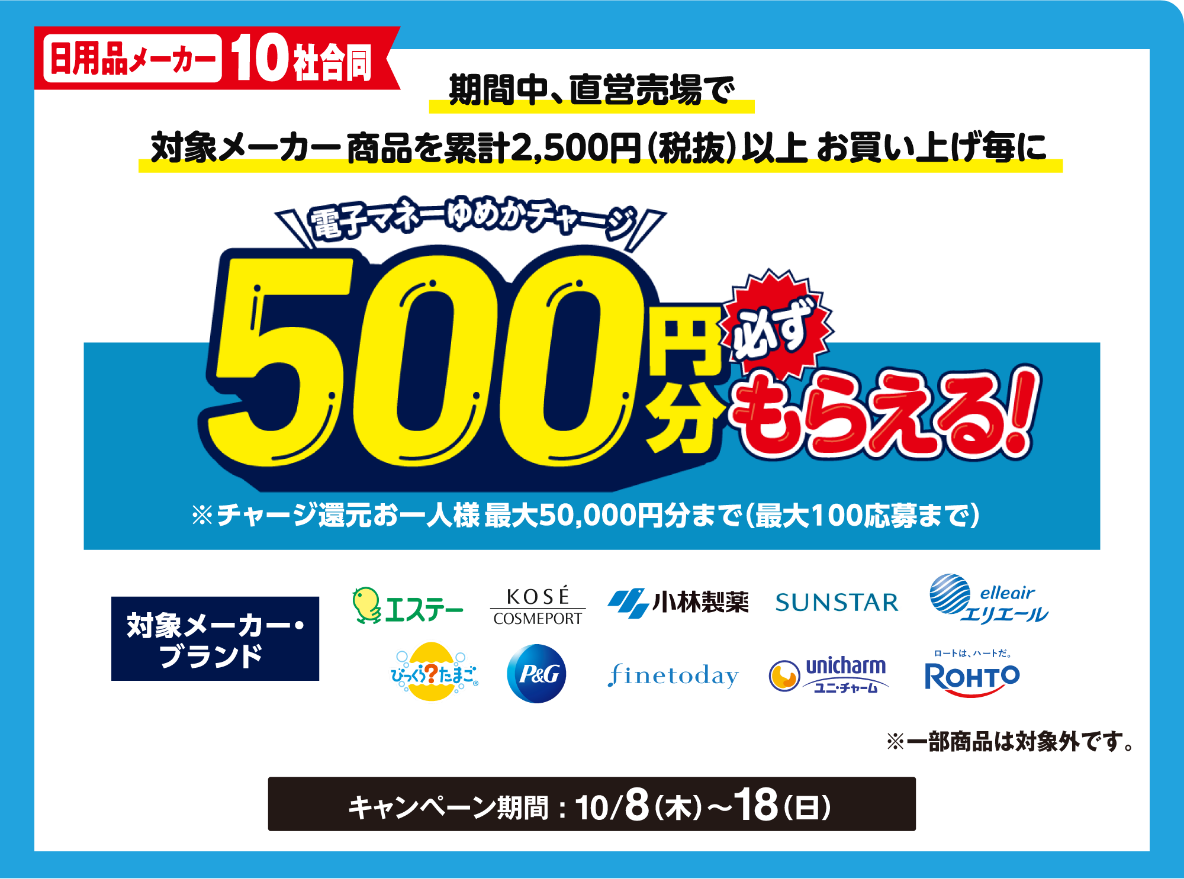 【日用品メーカー10社合同】期間中、直営売場で対象メーカー商品を累計2,500円(税込)以上お買い上げ毎に電子マネーゆめかチャージ500円分必ずもらえる！※チャージ還元お一人様最大50,000円分まで(最大100応募まで)※詳しくは、ゆめアプリ内「ら・ら・ら・キャンペーン」をご確認ください。【対象メーカー・ブランド】エステー・コーセー・小林製薬・サンスター・エリエール・びっくらたまご・ピーアンドジー・ファイントゥデイ・ユニ・チャーム・ロート　[キャンペーン期間]10月8日(木曜日)～18日(日曜日)