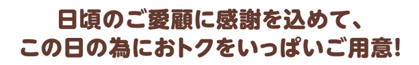 日頃のご愛顧に感謝を込めて、この日の為におトクをいっぱいご用意！