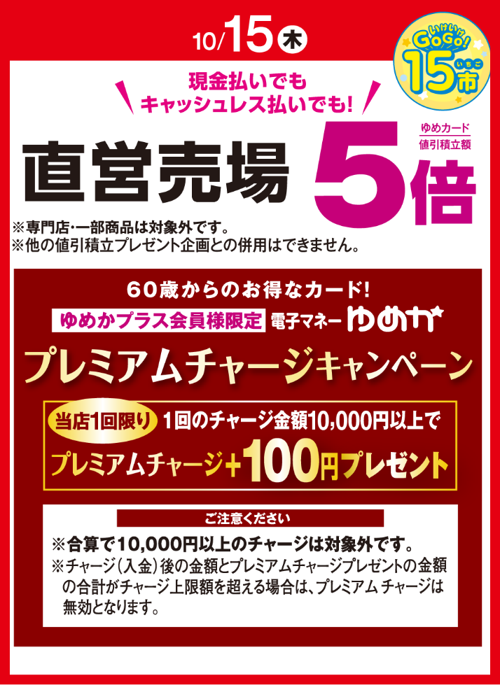 〈10月15日(木曜日)〉いけいけ!いちご市 現金払いでもキャッシュレス払いでも!直営売場※専門店・一部商品は対象外です。ゆめカード値引積立額5倍※他の値引積立プレゼント企画との併用はできません。60歳からのお得なカード! ゆめかプラス会員様限定 電子マネーゆめか プレミアムチャージキャンペーン 当店1回限り 1回のチャージ金額10,000円以上でプレミアムチャージ100円プレゼント ご注意ください※合算で10,000円以上のチャージは対象外です。※チャージ(入金)後の金額とプレミアムチャージプレゼントの金額の合計がチャージ上限額を超える場合は、プレミアムチャージは無効となります。
