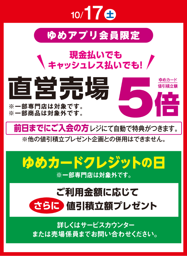〈10月17日(土曜日)〉ゆめアプリ会員限定 現金払いでもキャッシュレス払いでも! 直営売場 ゆめカード値引積立額5倍※一部専門店は対象です。※一部商品は対象外です。前日までにご入会の方レジにて自動で特典がつきます。※他の値引積立プレゼント企画との併用はできません。ゆめカードクレジットの日※一部専門店は対象外です。ご利用金額に応じてさらに値引積立額プレゼント 詳しくはサービスカウンターまたは売場係員までお問い合わせください。
