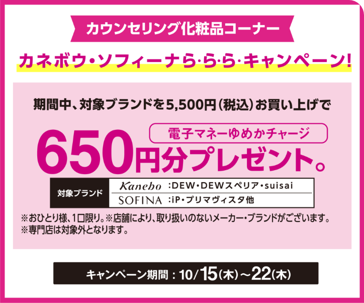 カウンセリング化粧品コーナー ゆめアプリ会員限定 ゆめアプリら・ら・ら・キャンペーンで簡単エントリー！カネボウ・ソフィーナら・ら・ら・キャンペーン！期間中、対象ブランドを5,500円(税込)お買い上げで電子マネーゆめかチャージ650円分プレゼント。　対象ブランド　カネボウ：DEW・DEWスペリア・suisai　ソフィーナ：iP・プリマヴィスタ他※おひとり様、1口限り。※店舗により、取り扱いのないメーカー・ブランドがございます※専門店は対象外となります。