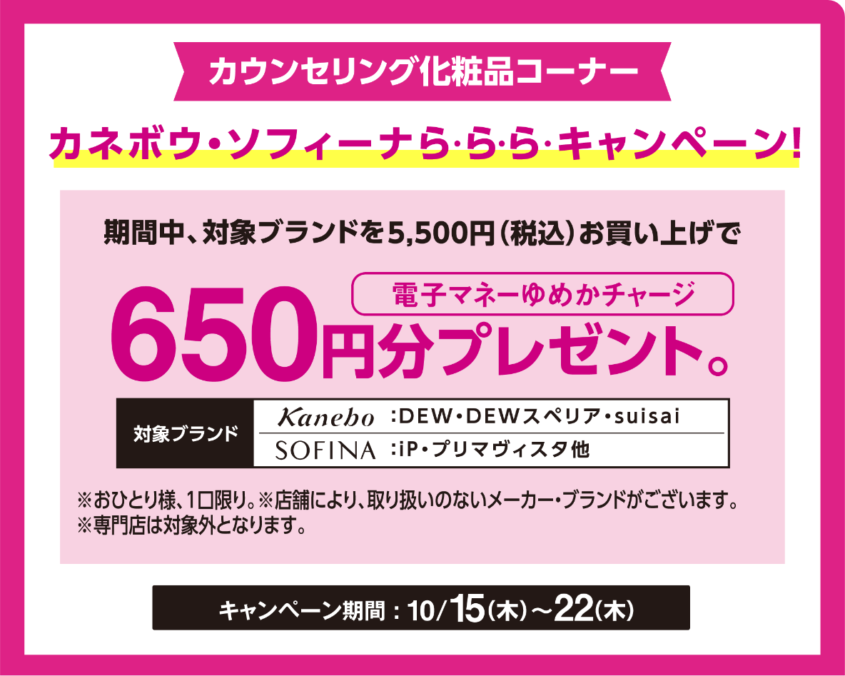 カウンセリング化粧品コーナー ゆめアプリ会員限定 ゆめアプリら・ら・ら・キャンペーンで簡単エントリー！カネボウ・ソフィーナら・ら・ら・キャンペーン！期間中、対象ブランドを5,500円(税込)お買い上げで電子マネーゆめかチャージ650円分プレゼント。　対象ブランド　カネボウ：DEW・DEWスペリア・suisai　ソフィーナ：iP・プリマヴィスタ他※おひとり様、1口限り。※店舗により、取り扱いのないメーカー・ブランドがございます※専門店は対象外となります。