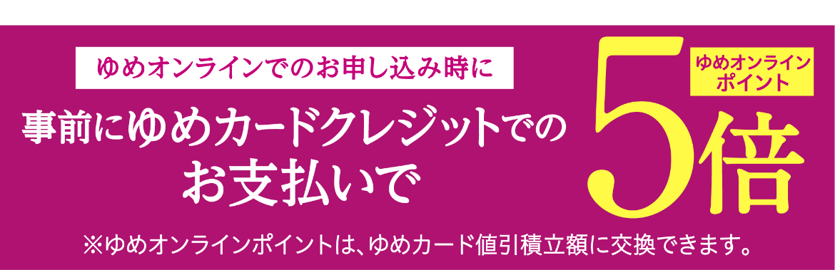 ゆめオンラインでのお申し込み時に事前にゆめカードクレジットでのお支払いでゆめオンラインポイント5倍※ゆめオンラインポイントは、ゆめカード値引積立額に交換できます。