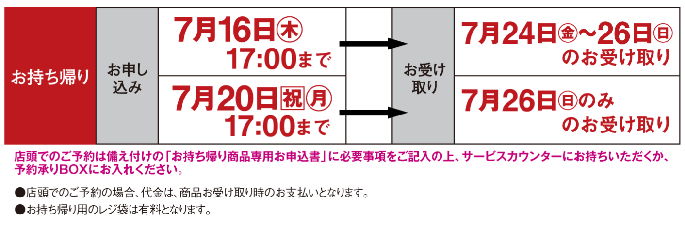 【お持ち帰り】〈お申し込み〉7月16日(木曜日)17時まで〈お受け取り〉7月24日(金曜日)～26日(日曜日)のお受け取り・〈お申し込み〉7月20日(祝日・月曜日)17時まで〈お受け取り〉7月26日(日曜日)のみのお受け取り※店頭でのご予約は備え付けの「お持ち帰り商品専用お申込書」に必要事項をご記入の上、サービスカウンターにお持ちいただくか、予約承りBOXにお入れください。●店頭でのご予約の場合、代金は、商品お受け取り時のお支払いとなります。●お持ち帰り用のレジ袋は有料となります。