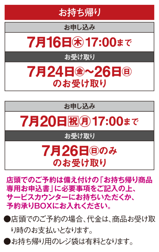 【お持ち帰り】〈お申し込み〉7月16日(木曜日)17時まで〈お受け取り〉7月24日(金曜日)～26日(日曜日)のお受け取り・〈お申し込み〉7月20日(祝日・月曜日)17時まで〈お受け取り〉7月26日(日曜日)のみのお受け取り※店頭でのご予約は備え付けの「お持ち帰り商品専用お申込書」に必要事項をご記入の上、サービスカウンターにお持ちいただくか、予約承りBOXにお入れください。●店頭でのご予約の場合、代金は、商品お受け取り時のお支払いとなります。●お持ち帰り用のレジ袋は有料となります。