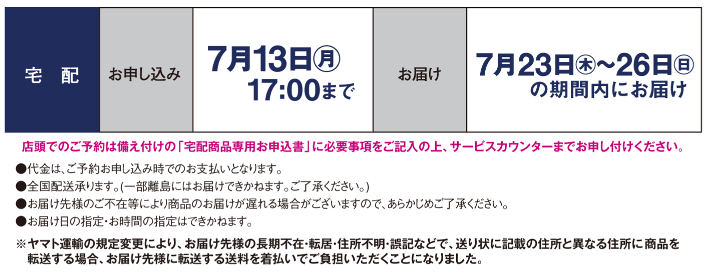 【宅配】〈お申し込み〉7月13日(月曜日)17時まで〈お届け〉7月23日(木曜日)～26日(日曜日)の期間内にお届け※店頭でのご予約は備え付けの「宅配商品専用お申込書」に必要事項をご記入の上、サービスカウンターまでお申し付けください。●代金は、ご予約お申し込み時でのお支払いとなります。●全国配送承ります。(一部離島にはお届けできかねます。ご了承ください。)●お届け先様のご不在等により商品のお届けが遅れる場合がございますので、あらかじめご了承　ください。●お届け日の指定・お時間の指定はできかねます。※ヤマト運輸の規定変更により、お届け先様の長期不在・転居・住所不明・誤記などで、送り状に記載の住所と異なる住所に 商品を転送する場合、お届け先様に転送する送料を着払いでご負担いただくことになりました。