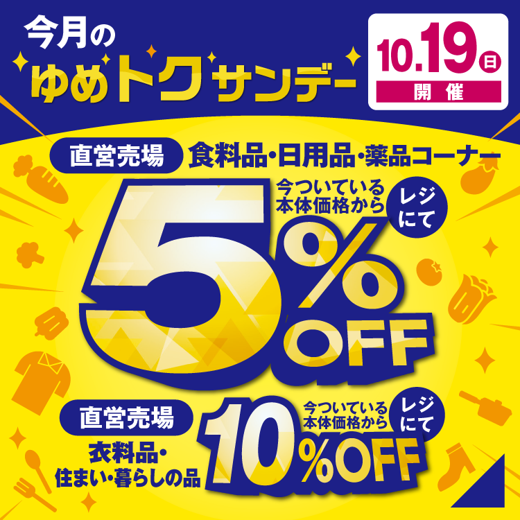 今月のゆめトクサンデーは10月19日(日曜日)開催 直営売場の食料品・日用品・薬品コーナーが今ついている本体価格からレジにて5%OFF 直営売場の衣料品・住まい・暮らしの品が今ついている本体価格からレジにて10%OFF
