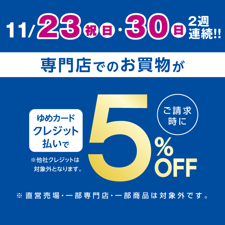 11月23日(祝日・日曜日)・30日(日曜日)2週連続 ゆめカードクレジット払いでご請求時に5％オフ。他社クレジットは対象外となります。直営売場・一部専門店・一部商品は対象外です。