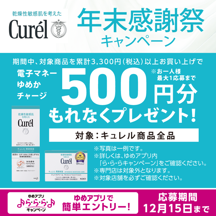 ゆめアプリ ら・ら・ら・キャンペーン　キュレル　年末感謝祭キャンペーン　期間中、対象商品を累計3,300円(税込)以上お買い上げで電子マネーゆめかチャージ500円分もれなくプレゼント！　※お一人様最大1応募まで　対象　キュレル商品全品　※専門店は対象外となります。　対象店舗を必ずご確認ください。　詳しくは、ゆめアプリ内「ら・ら・ら・キャンペーン」をご確認ください。　応募期間　12月15日(月曜日)まで