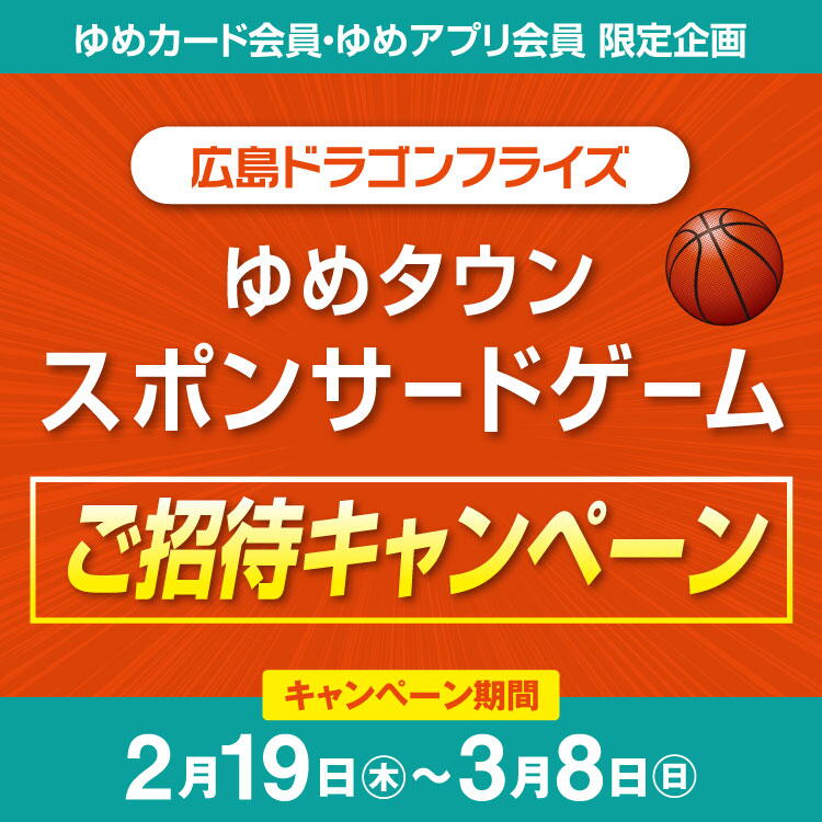 【ゆめカード会員・ゆめアプリ会員 限定企画】『広島ドラゴンフライズ ゆめタウンスポンサードゲーム』ご招待キャンペーン [キャンペーン期間]2月19日(木曜日)～3月8日(日曜日)