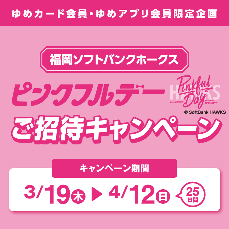 ゆめカード会員・ゆめアプリ会員限定企画 福岡ソフトバンクホークス ピンクフルデーご招待キャンペーン キャンペーン期間 3月19日(木曜日)～4月12日(日曜日) 25日間