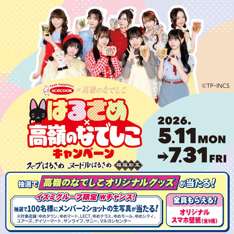 エースコック×高嶺のなでしこ　はるさめ×高嶺のなでしこキャンペーン　キャンペーン期間　2026年5月11日(月曜日)～7月31日(金曜日)　抽選で『高嶺のなでしこオリジナルグッズ』が当たる！　ダブルチャンス　抽選で100名様にメンバー2ショットの生写真が当たる！　全員もらえる　 オリジナルスマホ壁紙(全9種)