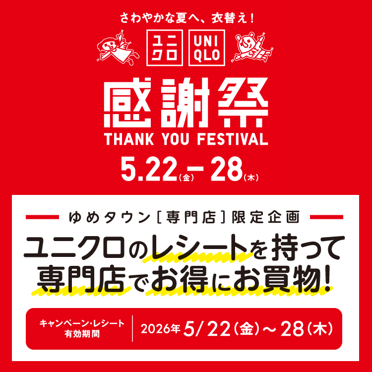 さわやかな夏へ、衣替え！ ユニクロ感謝祭 5月22日(金曜日)～28日(木曜日)　ゆめタウン専門店限定企画 ユニクロのレシートを持って専門店でお得にお買い物！ キャンペーン・レシート有効期間 2026年5月22日(金曜日)～28日(木曜日)　