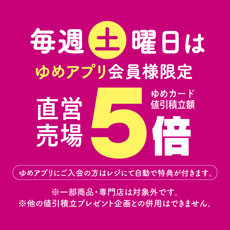 毎週土曜日はゆめアプリ会員様限定 ゆめカード値引積立額直営売場5倍 ゆめアプリにご入会の方はレジにて自動で特典が付きます。 一部商品・専門店は対象外です。他の値引積立プレゼント企画との併用はできません。