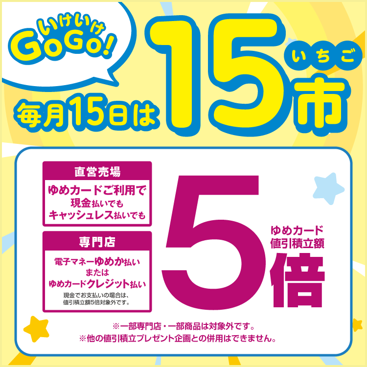 毎月15日はいちご市 直営売場はゆめカードご利用で、現金払いでもキャッシュレス払いでもゆめカード値引積立額5倍。専門店は電子マネーゆめか払い、またはゆめカードクレジット払いでゆめカード値引積立額5倍。現金でお支払いの場合は、値引積立額5倍対象外です。 一部専門店・一部商品は対象外です。他の値引積立プレゼント企画との併用はできません。