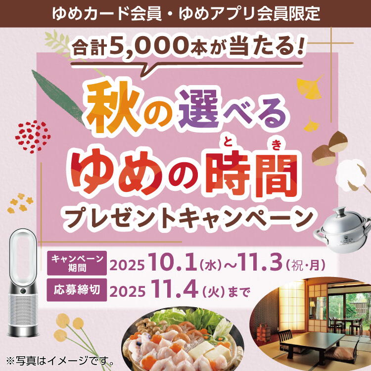 ゆめカード会員様限定 秋の選べるゆめの時間プレゼントキャンペーン 2025 キャンペーン期間：2025年10月1日(水曜日)～11月3日(祝日・月曜日)　応募期間：2025年11月4日(火曜日)まで