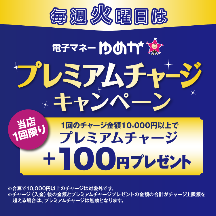 毎週火曜日は電子マネーゆめかのプレミアムチャージキャンペーン 当店1回限り 1回のチャージ金額10,000円以上でプレミアムチャージ プラス100円プレゼント 合算で10,000円以上のチャージは対象外です。チャージ(入金)後の金額とプレミアムチャージプレゼントの金額の合計がチャージ上限額を超える場合は、プレミアムチャージは無効となります。