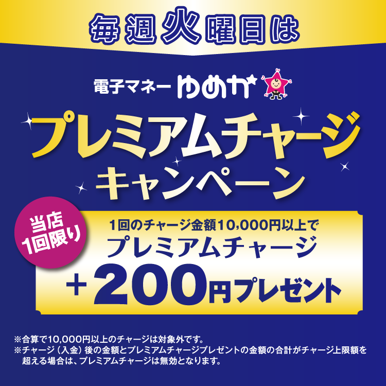 毎週火曜日は電子マネーゆめかのプレミアムチャージキャンペーン 当店1回限り 1回のチャージ金額10,000円以上でプレミアムチャージ プラス200円プレゼント 合算で10,000円以上のチャージは対象外です。チャージ(入金)後の金額とプレミアムチャージプレゼントの金額の合計がチャージ上限額を超える場合は、プレミアムチャージは無効となります。