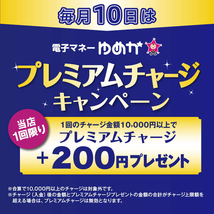 毎月10日は電子マネーゆめかのプレミアムチャージキャンペーン 当店1回限り 1回のチャージ金額10,000円以上でプレミアムチャージ プラス200円プレゼント 合算で10,000円以上のチャージは対象外です。チャージ(入金)後の金額とプレミアムチャージプレゼントの金額の合計がチャージ上限額を超える場合は、プレミアムチャージは無効となります。