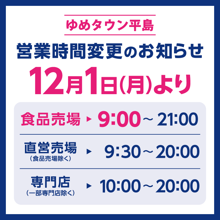 ゆめタウン平島　営業時間変更のお知らせ　12月1日(月曜日)より営業時間を変更させていただきます。　食品売場　9時～21時　直営売場(食品売場除く)　9時30分～20時　専門店(一部専門店除く)　10時～20時