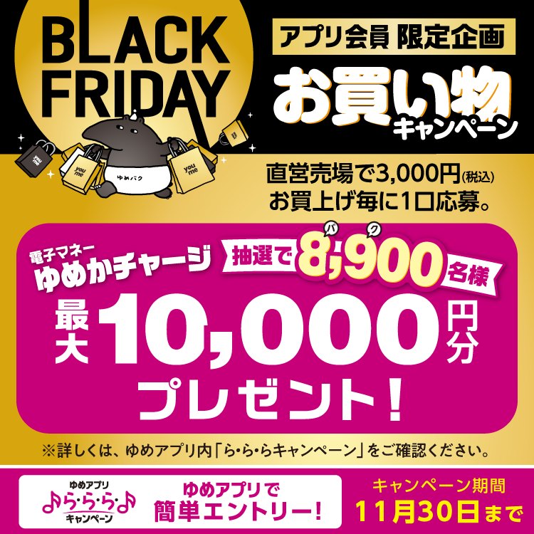 【ゆめアプリ ら・ら・ら・キャンペーン】『ブラックフライデー』アプリ会員限定企画 お買い物キャンペーン 直営売場で税込3,000円お買上げ毎に1口応募。抽選で8,900名様に電子マネーゆめかチャージ最大10,000円分プレゼント！ 【キャンペーン期間】11月30日(日曜日)まで
