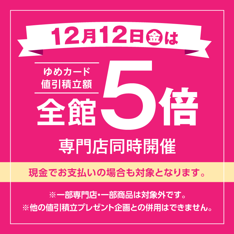 12月12日(金曜日)は全館ゆめカード値引積立額5倍 専門店同時開催 現金でお支払いの場合も対象となります。 一部専門店・一部商品は対象外です。他の値引積立プレゼント企画との併用はできません。