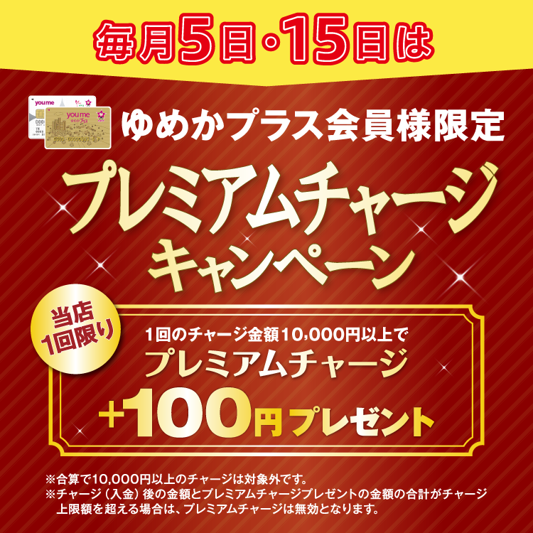ゆめかプラス会員様限定 毎月5日・15日はプレミアムチャージキャンペーン 当店1回限り 1回のチャージ金額10,000円以上でプレミアムチャージ プラス100円プレゼント 合算で10,000円以上のチャージは対象外です。チャージ(入金)後の金額とプレミアムチャージプレゼントの金額の合計がチャージ上限額を超える場合は、プレミアムチャージは無効となります。