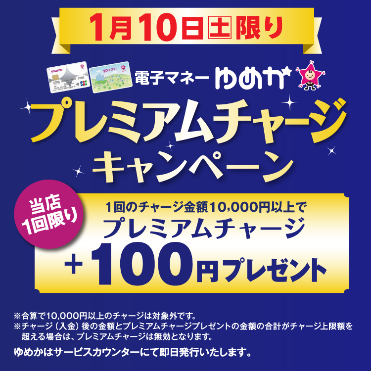1月10日(土曜日)限り 電子マネーゆめかのプレミアムチャージキャンペーン 当店1回限り 1回のチャージ金額10,000円以上でプレミアムチャージ プラス100円プレゼント 合算で10,000円以上のチャージは対象外です。チャージ(入金)後の金額とプレミアムチャージプレゼントの金額の合計がチャージ上限額を超える場合は、プレミアムチャージは無効となります。 ゆめかはサービスカウンターにて即日発行いたします。