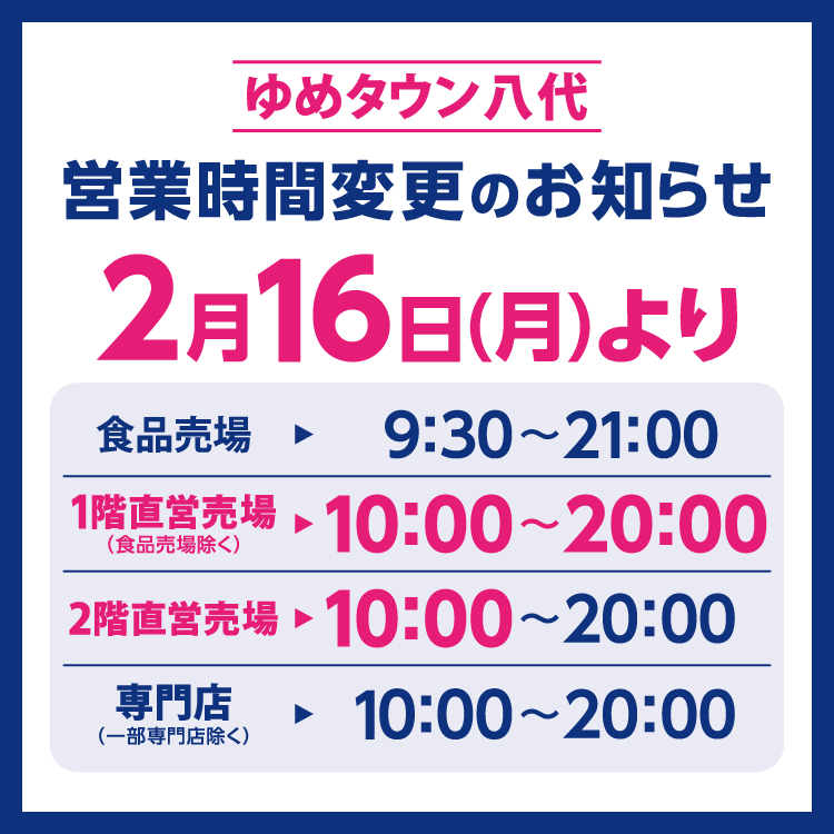 ゆめタウン八代　営業時間変更のお知らせ　2月16日(月曜日)より営業時間が変更となります。　変更後の営業時間　食品売場　9時30分～21時　1階直営売場(食品売場除く)　10時～20時　2階直営売場　10時～20時　専門店(一部専門店除く)　10時～20時
