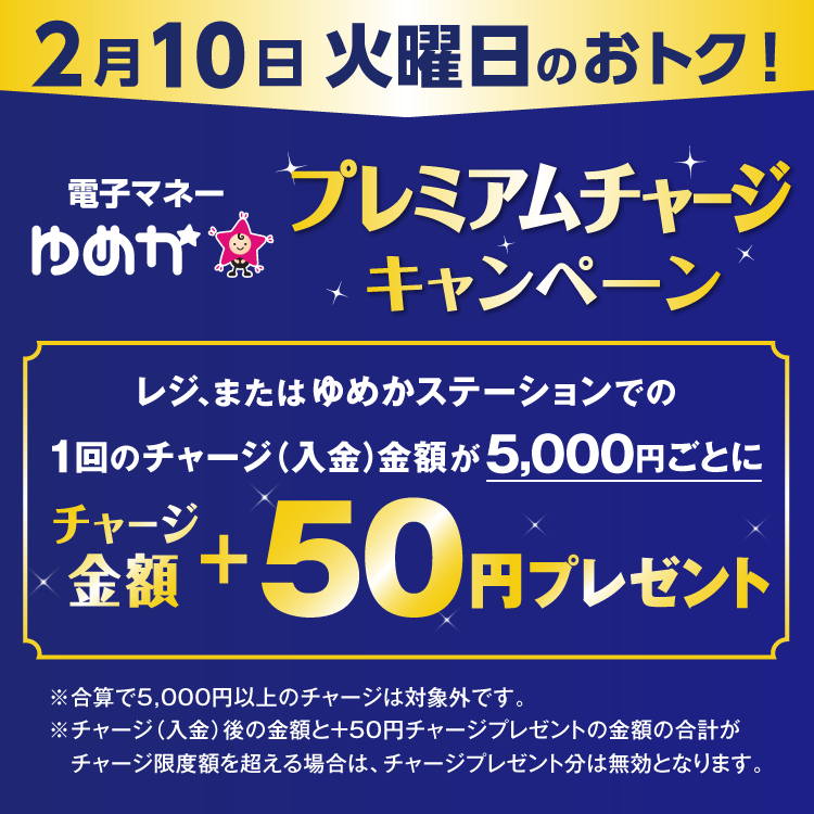 2月10日 火曜日のおトク 電子マネーゆめかのプレミアムチャージキャンペーン　レジ、またはゆめかステーションでの1回のチャージ(入金)金額が5,000円ごとにチャージ金額プラス50円プレゼント　合算で5,000円以上のチャージは対象外です。チャージ(入金)後の金額とプラス50円チャージプレゼントの金額の合計がチャージ限度額を超える場合は、チャージプレゼント分は無効となります。