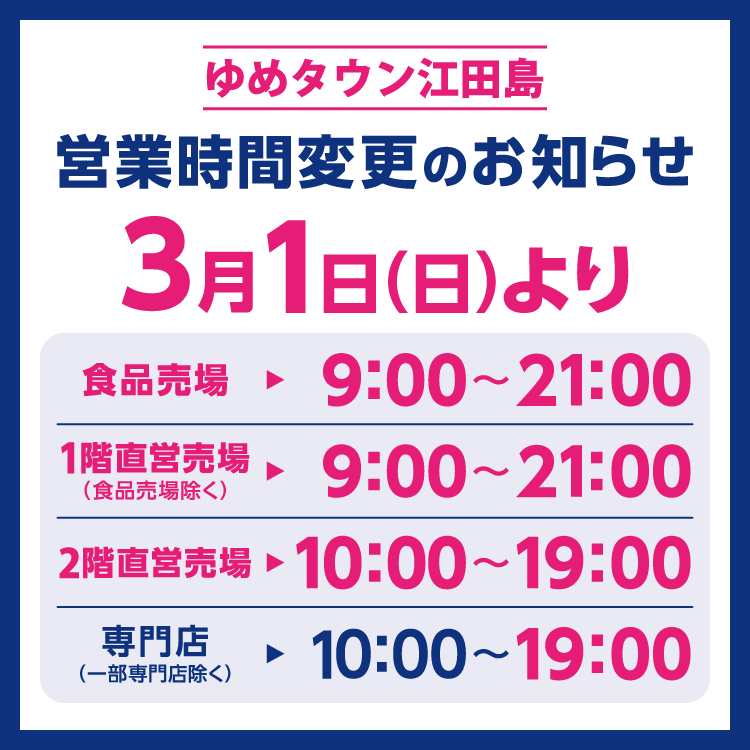 ゆめタウン江田島　営業時間変更のお知らせ　3月1日(日曜日)より営業時間を変更させていただきます。　変更後の営業時間　食品売場　9時～21時　1階直営売場(食品売場除く)　9時～21時　2階直営売場　10時～19時　専門店(一部専門店除く)　10時～19時
