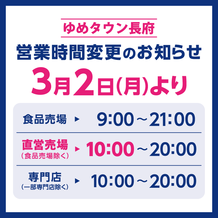 ゆめタウン長府　営業時間変更のお知らせ　3月2日(月曜日)より営業時間を変更させていただきます。　変更後の営業時間　食品売場　9時～21時　直営売場(食品売場除く)　10時～20時　専門店(一部専門店除く)　10時～20時