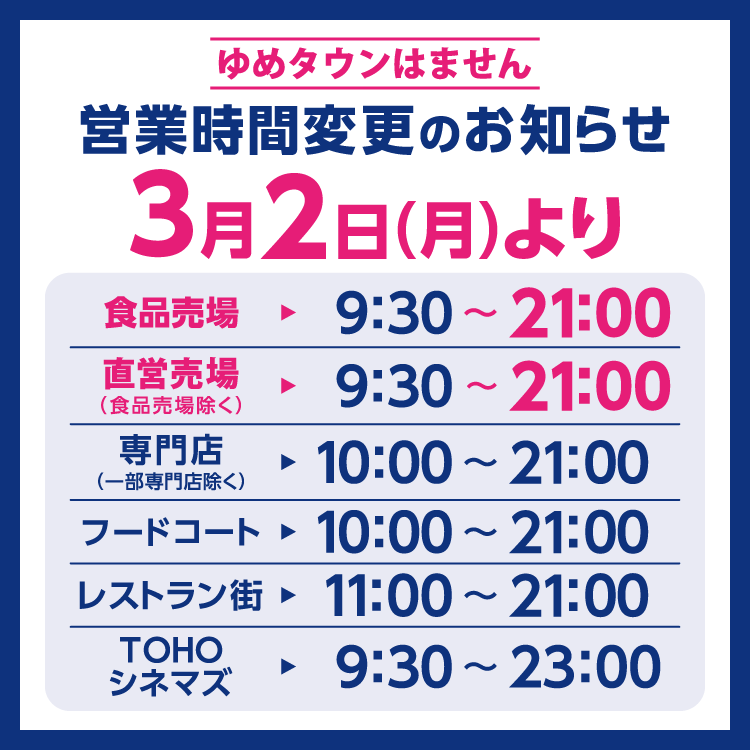 ゆめタウンはません　営業時間変更のお知らせ　3月2日(月曜日)より営業時間を変更させていただきます。　変更後の営業時間　食品売場　9時30分～21時　直営売場(食品売場除く)　9時30分～21時　専門店(一部専門店除く)　10時～21時　フードコート　10時～21時　レストラン街　11時～21時　TOHOシネマズ　9時30分～23時