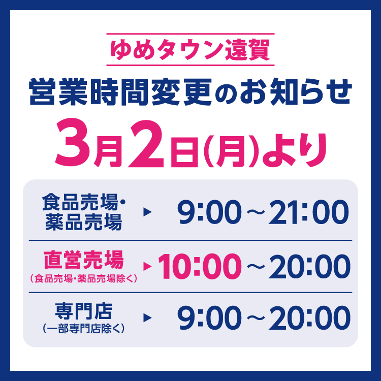 ゆめタウン遠賀　営業時間変更のお知らせ　3月2日(月曜日)より営業時間を変更させていただきます。　変更後の営業時間　食品売場・薬品売場　9時～21時　直営売場(食品売場・薬品売場除く)　10時～20時　専門店(一部専門店除く)　9時～20時