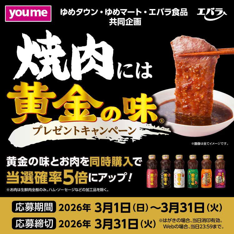 ゆめタウン・ゆめマート・エバラ食品共同企画　焼肉には黄金の味(R)プレゼントキャンペーン　黄金の味とお肉を同時購入で当選確率5倍にアップ！　お肉は生鮮肉全般のみ。ハム・ソーセージなどの加工品を除く。　応募期間　2026年3月1日(日曜日)～3月31日(火曜日)　応募締切　2026年3月31日(火曜日)　はがきの場合、当日消印有効　ウェブの場合、当日23時59分まで