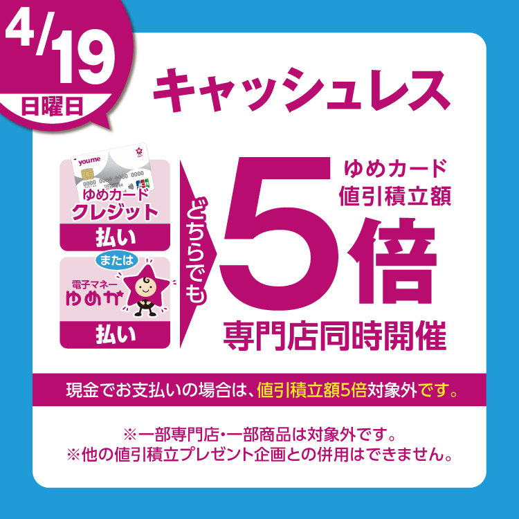4月19日(日曜日)は、ゆめカードクレジット払い、または電子マネーゆめか払い、どちらでも ゆめカード値引積立額5倍 専門店同時開催 現金でお支払いの場合は、値引積立額5倍対象外です。 一部専門店・一部商品は対象外です。他の値引積立プレゼント企画との併用はできません。