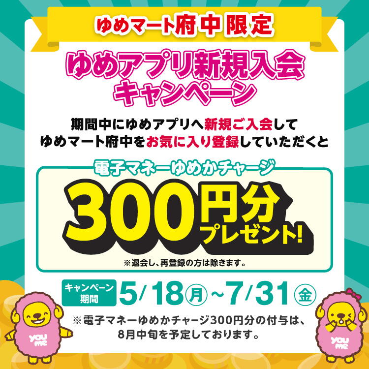 ゆめマート府中限定『ゆめアプリ新規入会キャンペーン』期間中にゆめアプリへ新規ご入会してゆめマート府中をお気に入り登録していただくと電子マネーゆめかチャージ300円分プレゼント！※退会し、再登録の方は除きます。【キャンペーン期間 5月18日(月曜日)～7月31日(金曜日)】