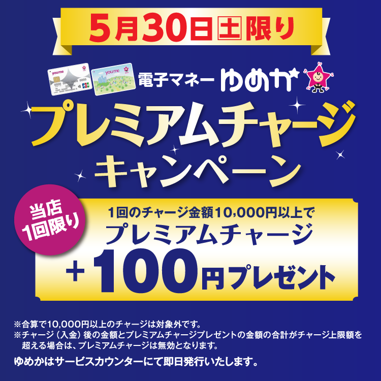 5月30日(土曜日)限り 電子マネーゆめかのプレミアムチャージキャンペーン 当店1回限り 1回のチャージ金額10,000円以上でプレミアムチャージ プラス100円プレゼント 合算で10,000円以上のチャージは対象外です。チャージ(入金)後の金額とプレミアムチャージプレゼントの金額の合計がチャージ上限額を超える場合は、プレミアムチャージは無効となります。 ゆめかはサービスカウンターにて即日発行いたします。