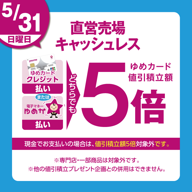 5月31日(日曜日)は、直営売場で、ゆめカードクレジット払い、または電子マネーゆめか払い、どちらでも、ゆめカード値引積立額5倍。現金でお支払いの場合は、値引積立額5倍対象外です。 専門店・一部商品は対象外です。他の値引積立プレゼント企画との併用はできません。