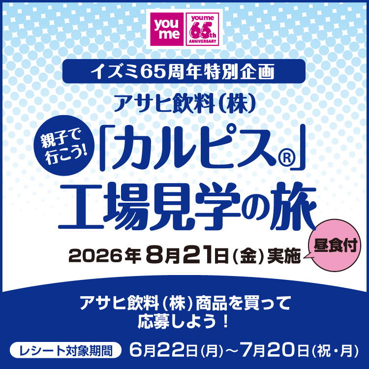 イズミ65周年特別企画 アサヒ飲料(株式会社) 親子で行こう！ 「カルピス」工場見学の旅 2026年8月21日(金曜日)実施 昼食付 アサヒ飲料(株式会社)商品を買って応募しよう！ レシート対象期間 6月22日(月曜日)～7月20日(祝日・月曜日)