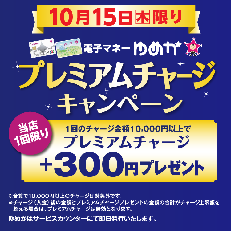 10月15日(木曜日)限り 電子マネーゆめかのプレミアムチャージキャンペーン 当店1回限り 1回のチャージ金額10,000円以上でプレミアムチャージ プラス300円プレゼント 合算で10,000円以上のチャージは対象外です。チャージ(入金)後の金額とプレミアムチャージプレゼントの金額の合計がチャージ上限額を超える場合は、プレミアムチャージは無効となります。 ゆめかはサービスカウンターにて即日発行いたします。